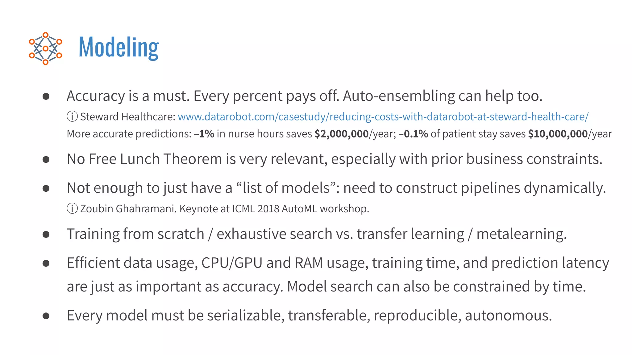 Modeling
● Accuracy is a must. Every percent pays off. Auto-ensembling can help too.
ⓘ Steward Healthcare: www.datarobot.com/casestudy/reducing-costs-with-datarobot-at-steward-health-care/
More accurate predictions: –1% in nurse hours saves $2,000,000/year; –0.1% of patient stay saves $10,000,000/year
● No Free Lunch Theorem is very relevant, especially with prior business constraints.
● Not enough to just have a “list of models”: need to construct pipelines dynamically.
ⓘ Zoubin Ghahramani. Keynote at ICML 2018 AutoML workshop.
● Training from scratch / exhaustive search vs. transfer learning / metalearning.
● Efﬁcient data usage, CPU/GPU and RAM usage, training time, and prediction latency
are just as important as accuracy. Model search can also be constrained by time.
● Every model must be serializable, transferable, reproducible, autonomous.
 