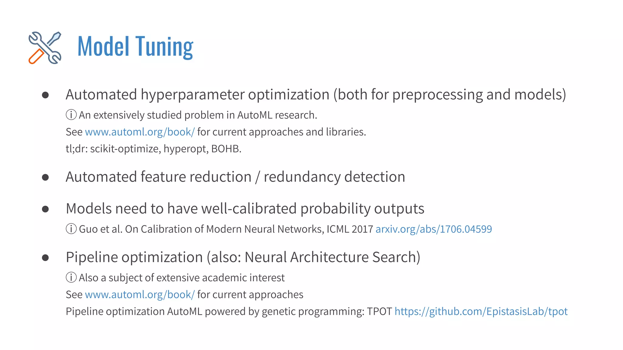 Model Tuning
● Automated hyperparameter optimization (both for preprocessing and models)
ⓘ An extensively studied problem in AutoML research.
See www.automl.org/book/ for current approaches and libraries.
tl;dr: scikit-optimize, hyperopt, BOHB.
● Automated feature reduction / redundancy detection
● Models need to have well-calibrated probability outputs
ⓘ Guo et al. On Calibration of Modern Neural Networks, ICML 2017 arxiv.org/abs/1706.04599
● Pipeline optimization (also: Neural Architecture Search)
ⓘ Also a subject of extensive academic interest
See www.automl.org/book/ for current approaches
Pipeline optimization AutoML powered by genetic programming: TPOT https://github.com/EpistasisLab/tpot
 