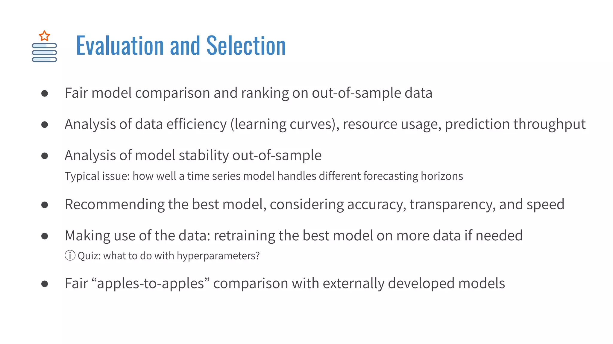 Evaluation and Selection
● Fair model comparison and ranking on out-of-sample data
● Analysis of data efﬁciency (learning curves), resource usage, prediction throughput
● Analysis of model stability out-of-sample
Typical issue: how well a time series model handles different forecasting horizons
● Recommending the best model, considering accuracy, transparency, and speed
● Making use of the data: retraining the best model on more data if needed
ⓘ Quiz: what to do with hyperparameters?
● Fair “apples-to-apples” comparison with externally developed models
 