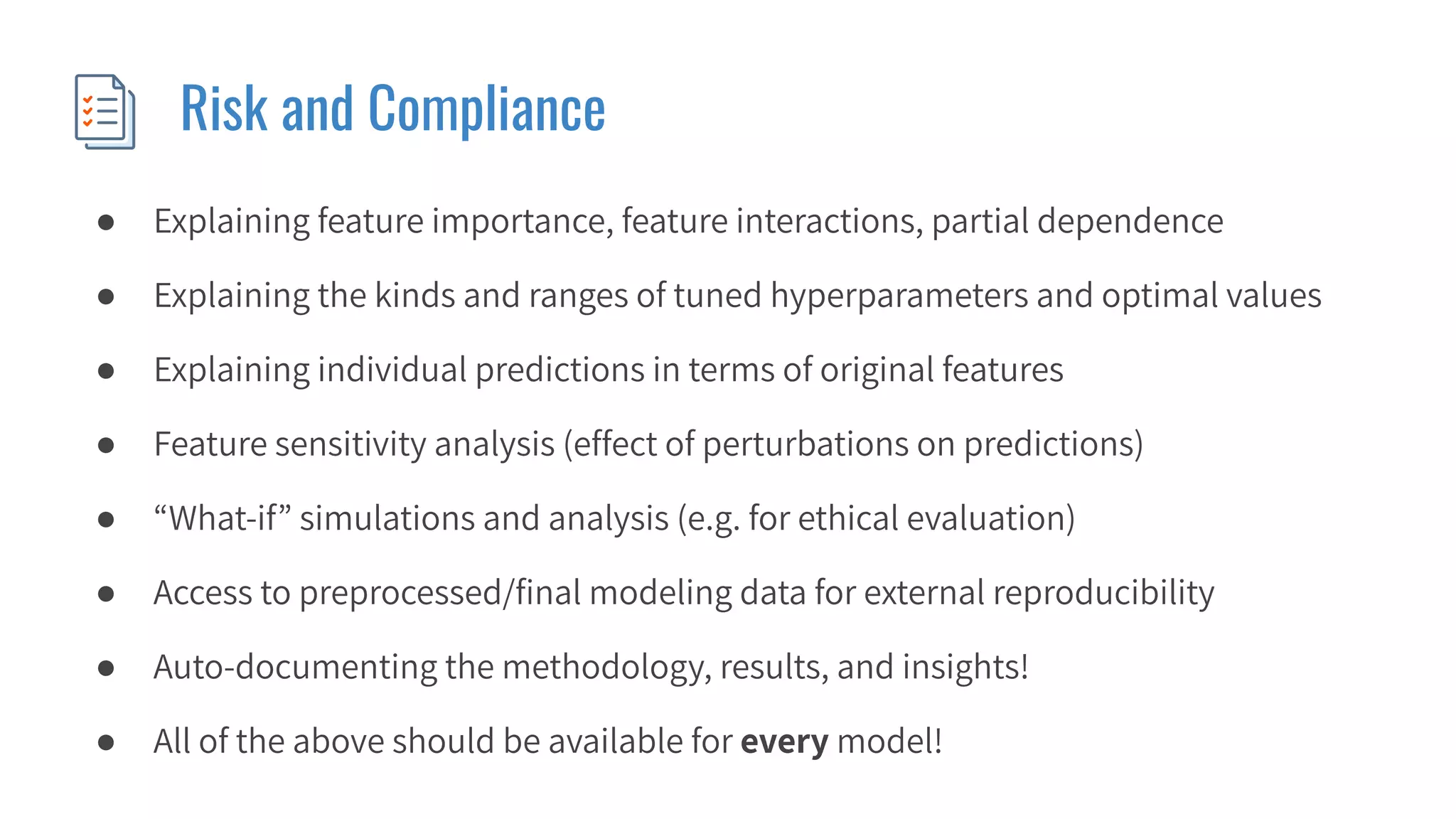 Risk and Compliance
● Explaining feature importance, feature interactions, partial dependence
● Explaining the kinds and ranges of tuned hyperparameters and optimal values
● Explaining individual predictions in terms of original features
● Feature sensitivity analysis (effect of perturbations on predictions)
● “What-if” simulations and analysis (e.g. for ethical evaluation)
● Access to preprocessed/ﬁnal modeling data for external reproducibility
● Auto-documenting the methodology, results, and insights!
● All of the above should be available for every model!
 