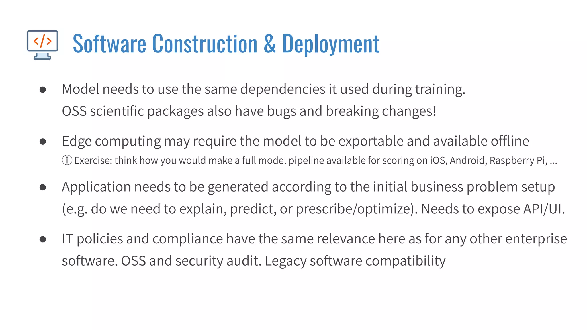 Software Construction & Deployment
● Model needs to use the same dependencies it used during training.
OSS scientiﬁc packages also have bugs and breaking changes!
● Edge computing may require the model to be exportable and available ofﬂine
ⓘ Exercise: think how you would make a full model pipeline available for scoring on iOS, Android, Raspberry Pi, ...
● Application needs to be generated according to the initial business problem setup
(e.g. do we need to explain, predict, or prescribe/optimize). Needs to expose API/UI.
● IT policies and compliance have the same relevance here as for any other enterprise
software. OSS and security audit. Legacy software compatibility
 