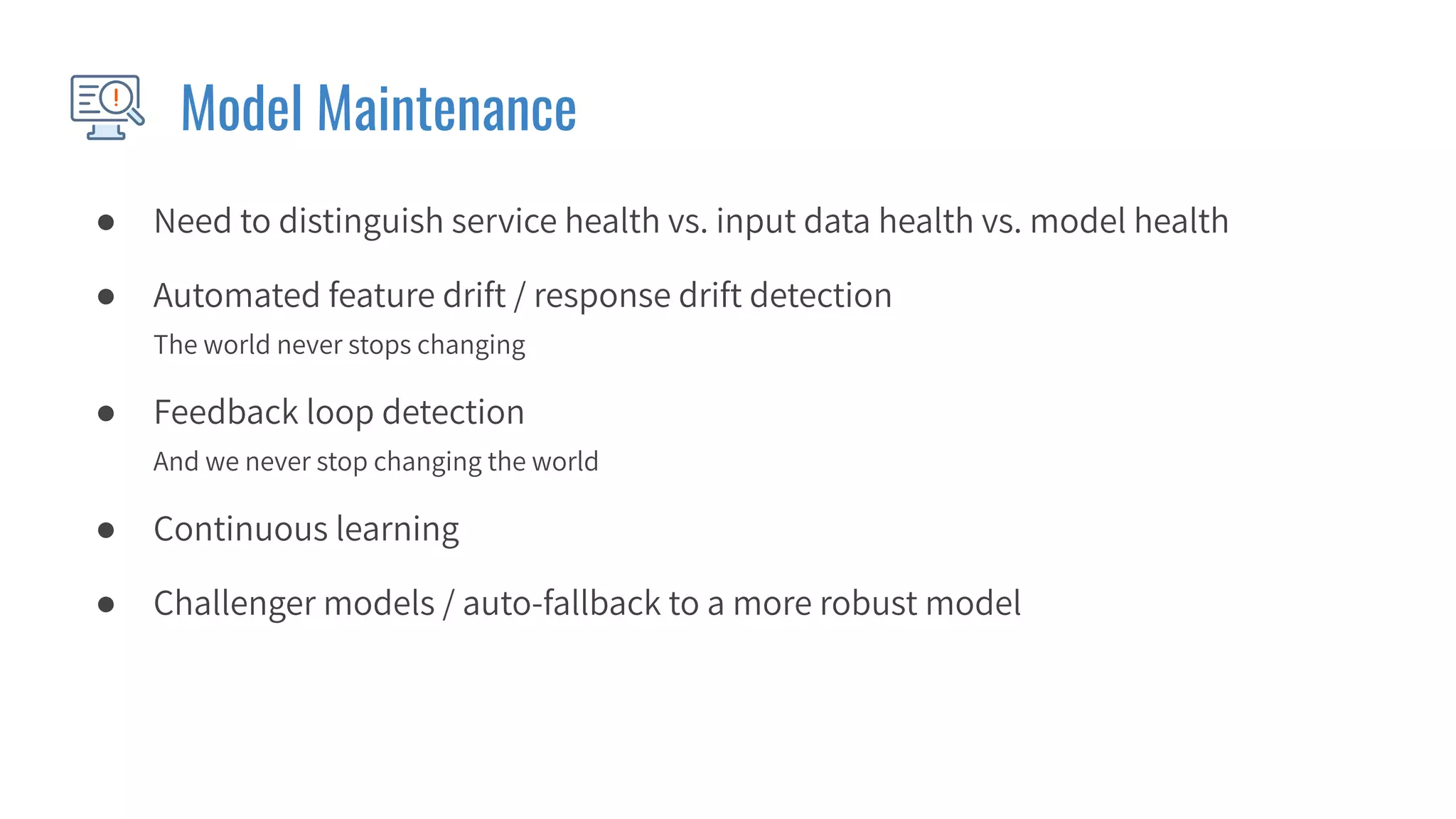 Model Maintenance
● Need to distinguish service health vs. input data health vs. model health
● Automated feature drift / response drift detection
The world never stops changing
● Feedback loop detection
And we never stop changing the world
● Continuous learning
● Challenger models / auto-fallback to a more robust model
 