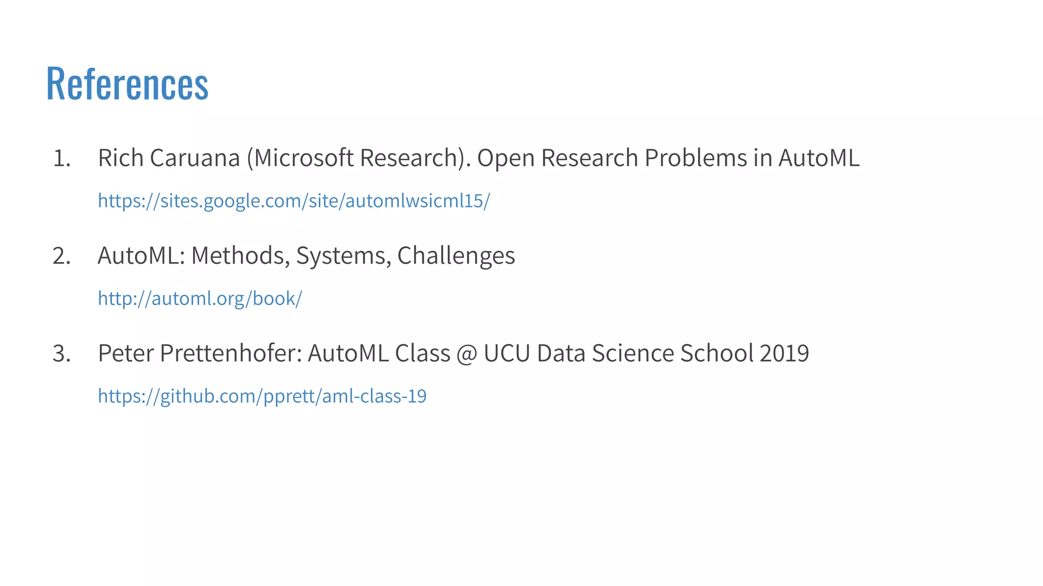 References
1. Rich Caruana (Microsoft Research). Open Research Problems in AutoML
https://sites.google.com/site/automlwsicml15/
2. AutoML: Methods, Systems, Challenges
http://automl.org/book/
3. Peter Prettenhofer: AutoML Class @ UCU Data Science School 2019
https://github.com/pprett/aml-class-19
 