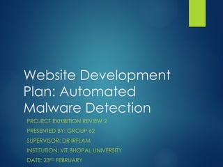 Website Development
Plan: Automated
Malware Detection
PROJECT EXHIBITION REVIEW 2
PRESENTED BY: GROUP 62
SUPERVISOR: DR IRFLAM
INSTITUTION: VIT BHOPAL UNIVERSITY
DATE: 23RD
FEBRUARY
 