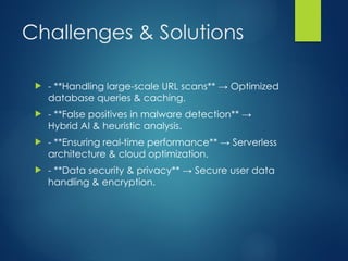 Challenges & Solutions
? - **Handling large-scale URL scans**  Optimized
database queries & caching.
? - **False positives in malware detection** 
Hybrid AI & heuristic analysis.
? - **Ensuring real-time performance**  Serverless
architecture & cloud optimization.
? - **Data security & privacy**  Secure user data
handling & encryption.
 