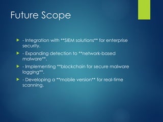 Future Scope
? - Integration with **SIEM solutions** for enterprise
security.
? - Expanding detection to **network-based
malware**.
? - Implementing **blockchain for secure malware
logging**.
? - Developing a **mobile version** for real-time
scanning.
 