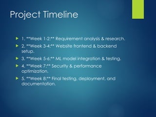Project Timeline
? 1. **Week 1-2:** Requirement analysis & research.
? 2. **Week 3-4:** Website frontend & backend
setup.
? 3. **Week 5-6:** ML model integration & testing.
? 4. **Week 7:** Security & performance
optimization.
? 5. **Week 8:** Final testing, deployment, and
documentation.
 