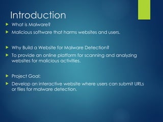 Introduction
? What is Malware?
? Malicious software that harms websites and users.
? Why Build a Website for Malware Detection?
? To provide an online platform for scanning and analyzing
websites for malicious activities.
? Project Goal:
? Develop an interactive website where users can submit URLs
or files for malware detection.
 