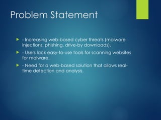 Problem Statement
? - Increasing web-based cyber threats (malware
injections, phishing, drive-by downloads).
? - Users lack easy-to-use tools for scanning websites
for malware.
? - Need for a web-based solution that allows real-
time detection and analysis.
 