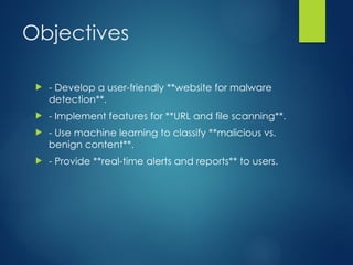 Objectives
? - Develop a user-friendly **website for malware
detection**.
? - Implement features for **URL and file scanning**.
? - Use machine learning to classify **malicious vs.
benign content**.
? - Provide **real-time alerts and reports** to users.
 