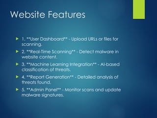 Website Features
? 1. **User Dashboard** - Upload URLs or files for
scanning.
? 2. **Real-Time Scanning** - Detect malware in
website content.
? 3. **Machine Learning Integration** - AI-based
classification of threats.
? 4. **Report Generation** - Detailed analysis of
threats found.
? 5. **Admin Panel** - Monitor scans and update
malware signatures.
 