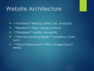 Website Architecture
? - **Frontend:** React.js / HTML, CSS, JavaScript
? - **Backend:** Flask / Django (Python)
? - **Database:** MySQL / MongoDB
? - **Machine Learning Model:** TensorFlow / Scikit-
Learn
? - **Cloud Deployment:** AWS / Google Cloud /
Heroku
 