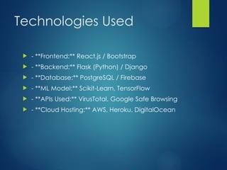 Technologies Used
? - **Frontend:** React.js / Bootstrap
? - **Backend:** Flask (Python) / Django
? - **Database:** PostgreSQL / Firebase
? - **ML Model:** Scikit-Learn, TensorFlow
? - **APIs Used:** VirusTotal, Google Safe Browsing
? - **Cloud Hosting:** AWS, Heroku, DigitalOcean
 