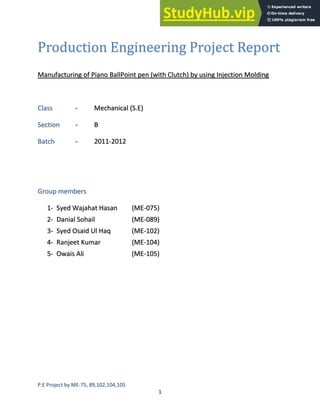 P.E Project by ME-75, 89,102,104,105
1
Production Engineering Project Report
Manufacturing of Piano BallPoint pen (with Clutch) by using Injection Molding
Class - Mechanical (S.E)
Section - B
Batch - 2011-2012
Group members
1- Syed Wajahat Hasan (ME-075)
2- Danial Sohail (ME-089)
3- Syed Osaid Ul Haq (ME-102)
4- Ranjeet Kumar (ME-104)
5- Owais Ali (ME-105)
 