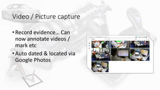 Video / Picture capture
• Record evidence… Can
now annotate videos /
mark etc
• Auto dated & located via
Google Photos
 