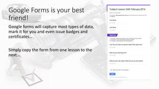 Google Forms is your best
friend!
Google forms will capture most types of data,
mark it for you and even issue badges and
certificates…
Simply copy the form from one lesson to the
next...
 
