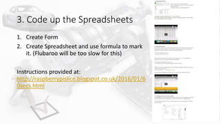 3. Code up the Spreadsheets
1. Create Form
2. Create Spreadsheet and use formula to mark
it. (Flubaroo will be too slow for this)
Instructions provided at:
http://raspberrypislice.blogspot.co.uk/2016/01/6
0secs.html
 