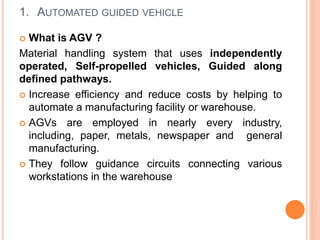 1. AUTOMATED GUIDED VEHICLE
 What is AGV ?
Material handling system that uses independently
operated, Self-propelled vehicles, Guided along
defined pathways.
 Increase efficiency and reduce costs by helping to
automate a manufacturing facility or warehouse.
 AGVs are employed in nearly every industry,
including, paper, metals, newspaper and general
manufacturing.
 They follow guidance circuits connecting various
workstations in the warehouse
 