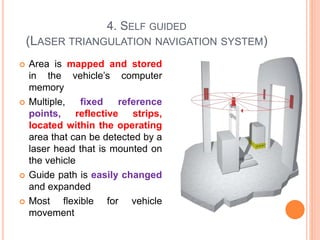 4. SELF GUIDED
(LASER TRIANGULATION NAVIGATION SYSTEM)
 Area is mapped and stored
in the vehicle’s computer
memory
 Multiple, fixed reference
points, reflective strips,
located within the operating
area that can be detected by a
laser head that is mounted on
the vehicle
 Guide path is easily changed
and expanded
 Most flexible for vehicle
movement
 