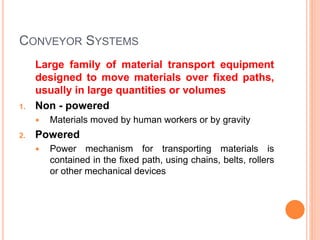 CONVEYOR SYSTEMS
Large family of material transport equipment
designed to move materials over fixed paths,
usually in large quantities or volumes
1. Non - powered
 Materials moved by human workers or by gravity
2. Powered
 Power mechanism for transporting materials is
contained in the fixed path, using chains, belts, rollers
or other mechanical devices
 
