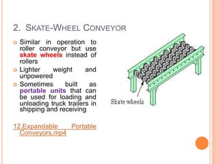 2. SKATE-WHEEL CONVEYOR
 Similar in operation to
roller conveyor but use
skate wheels instead of
rollers
 Lighter weight and
unpowered
 Sometimes built as
portable units that can
be used for loading and
unloading truck trailers in
shipping and receiving
12.Expandable Portable
Conveyors.mp4
 