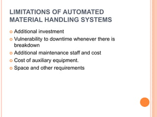 LIMITATIONS OF AUTOMATED
MATERIAL HANDLING SYSTEMS
 Additional investment
 Vulnerability to downtime whenever there is
breakdown
 Additional maintenance staff and cost
 Cost of auxiliary equipment.
 Space and other requirements
 