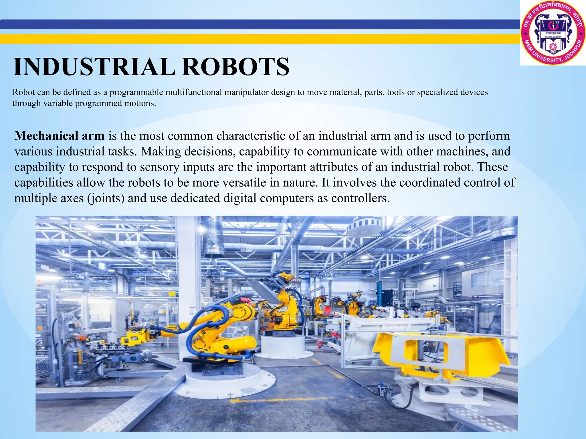 Robot can be defined as a programmable multifunctional manipulator design to move material, parts, tools or specialized devices
through variable programmed motions.
Mechanical arm is the most common characteristic of an industrial arm and is used to perform
various industrial tasks. Making decisions, capability to communicate with other machines, and
capability to respond to sensory inputs are the important attributes of an industrial robot. These
capabilities allow the robots to be more versatile in nature. It involves the coordinated control of
multiple axes (joints) and use dedicated digital computers as controllers.
INDUSTRIAL ROBOTS
 
