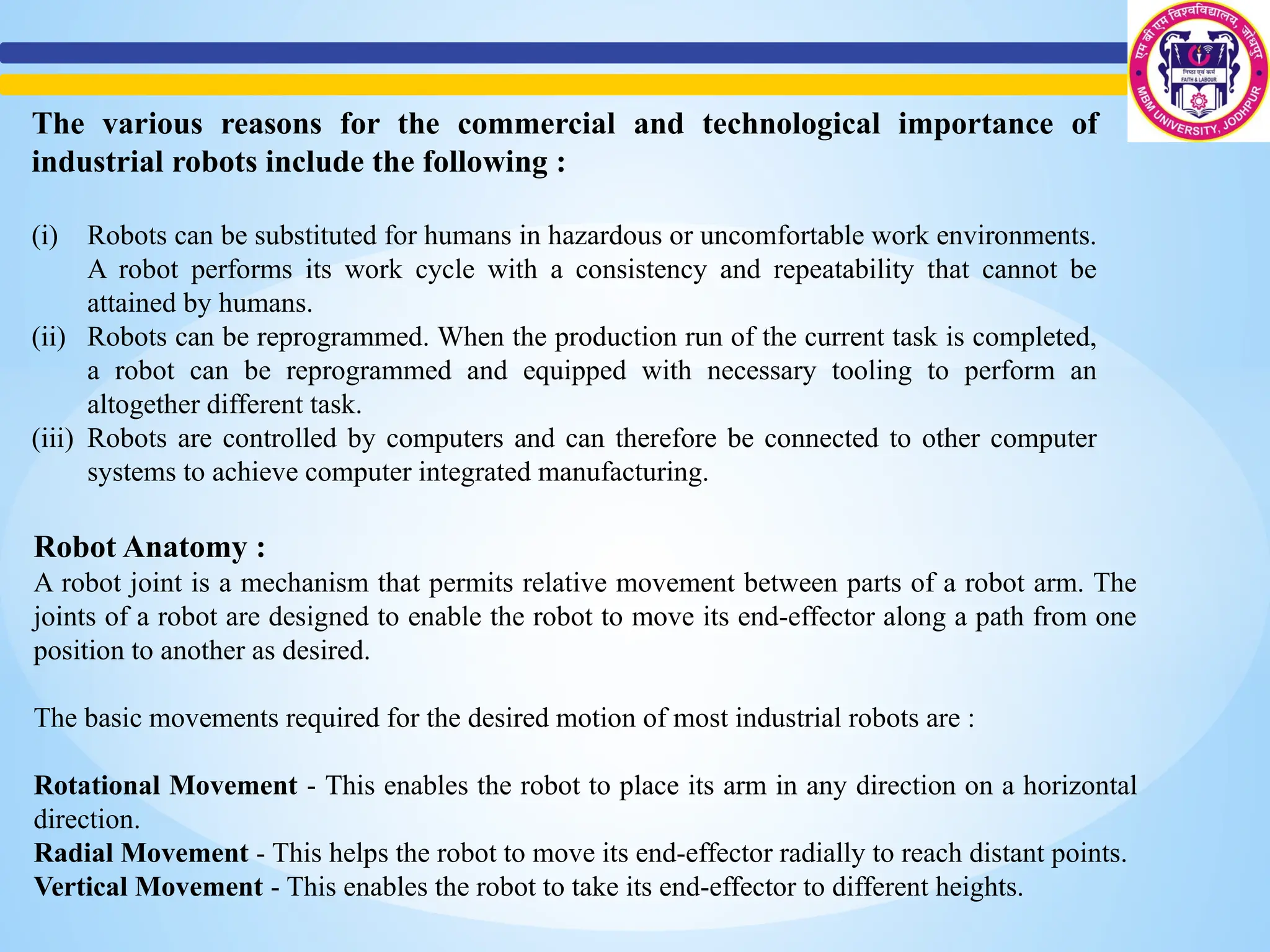 The various reasons for the commercial and technological importance of
industrial robots include the following :
(i) Robots can be substituted for humans in hazardous or uncomfortable work environments.
A robot performs its work cycle with a consistency and repeatability that cannot be
attained by humans.
(ii) Robots can be reprogrammed. When the production run of the current task is completed,
a robot can be reprogrammed and equipped with necessary tooling to perform an
altogether different task.
(iii) Robots are controlled by computers and can therefore be connected to other computer
systems to achieve computer integrated manufacturing.
Robot Anatomy :
A robot joint is a mechanism that permits relative movement between parts of a robot arm. The
joints of a robot are designed to enable the robot to move its end-effector along a path from one
position to another as desired.
The basic movements required for the desired motion of most industrial robots are :
Rotational Movement - This enables the robot to place its arm in any direction on a horizontal
direction.
Radial Movement - This helps the robot to move its end-effector radially to reach distant points.
Vertical Movement - This enables the robot to take its end-effector to different heights.
 
