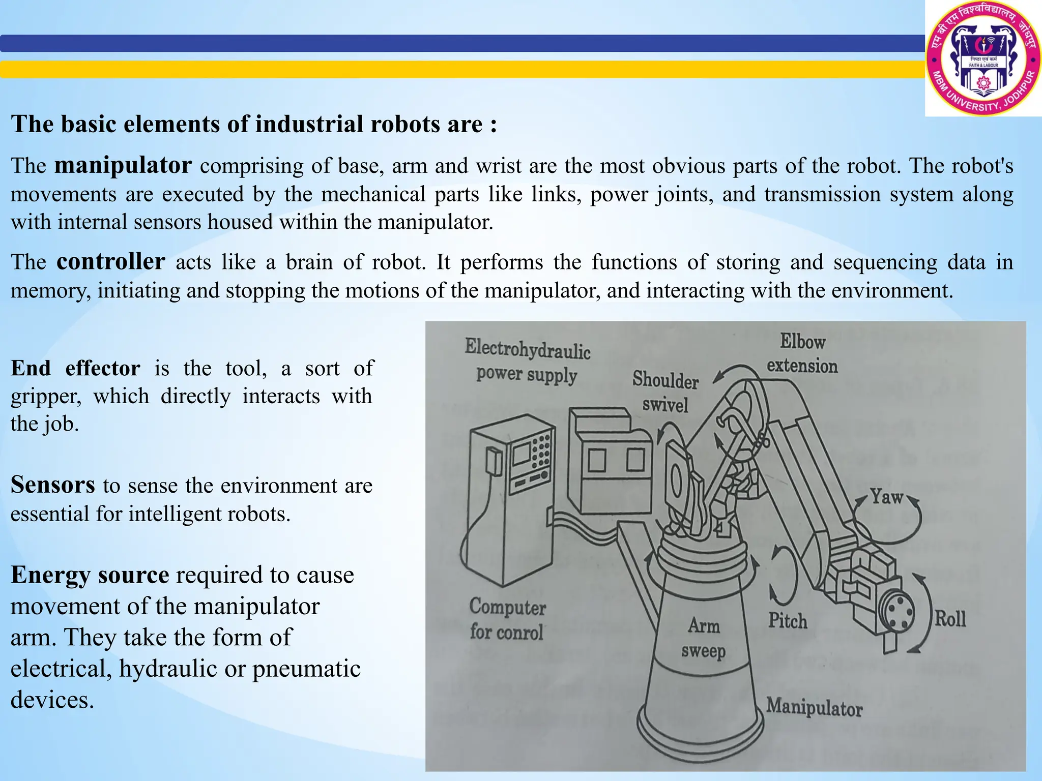 The basic elements of industrial robots are :
The manipulator comprising of base, arm and wrist are the most obvious parts of the robot. The robot's
movements are executed by the mechanical parts like links, power joints, and transmission system along
with internal sensors housed within the manipulator.
The controller acts like a brain of robot. It performs the functions of storing and sequencing data in
memory, initiating and stopping the motions of the manipulator, and interacting with the environment.
End effector is the tool, a sort of
gripper, which directly interacts with
the job.
Sensors to sense the environment are
essential for intelligent robots.
Energy source required to cause
movement of the manipulator
arm. They take the form of
electrical, hydraulic or pneumatic
devices.
 
