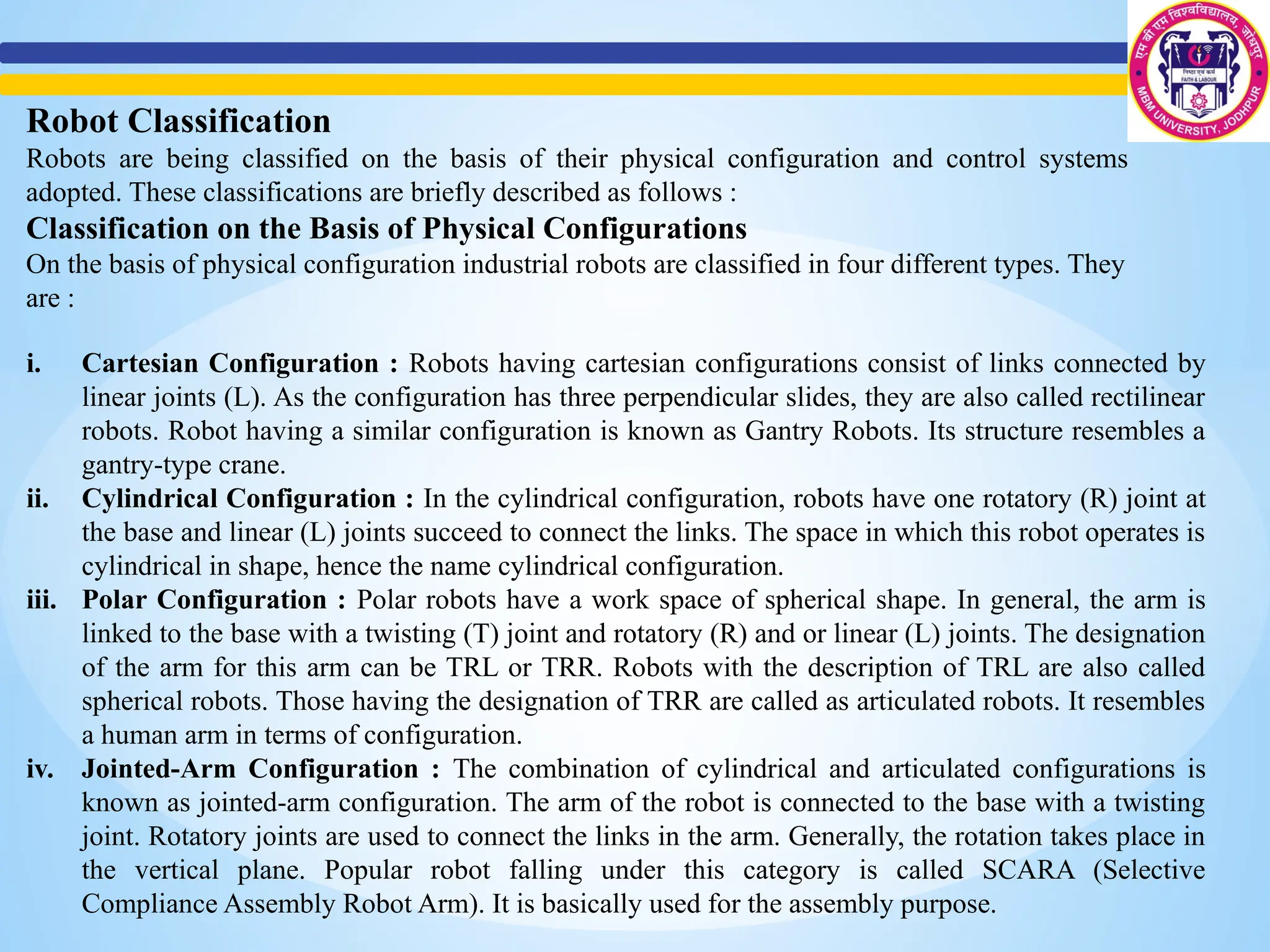 Robot Classification
Robots are being classified on the basis of their physical configuration and control systems
adopted. These classifications are briefly described as follows :
Classification on the Basis of Physical Configurations
On the basis of physical configuration industrial robots are classified in four different types. They
are :
i. Cartesian Configuration : Robots having cartesian configurations consist of links connected by
linear joints (L). As the configuration has three perpendicular slides, they are also called rectilinear
robots. Robot having a similar configuration is known as Gantry Robots. Its structure resembles a
gantry-type crane.
ii. Cylindrical Configuration : In the cylindrical configuration, robots have one rotatory (R) joint at
the base and linear (L) joints succeed to connect the links. The space in which this robot operates is
cylindrical in shape, hence the name cylindrical configuration.
iii. Polar Configuration : Polar robots have a work space of spherical shape. In general, the arm is
linked to the base with a twisting (T) joint and rotatory (R) and or linear (L) joints. The designation
of the arm for this arm can be TRL or TRR. Robots with the description of TRL are also called
spherical robots. Those having the designation of TRR are called as articulated robots. It resembles
a human arm in terms of configuration.
iv. Jointed-Arm Configuration : The combination of cylindrical and articulated configurations is
known as jointed-arm configuration. The arm of the robot is connected to the base with a twisting
joint. Rotatory joints are used to connect the links in the arm. Generally, the rotation takes place in
the vertical plane. Popular robot falling under this category is called SCARA (Selective
Compliance Assembly Robot Arm). It is basically used for the assembly purpose.
 
