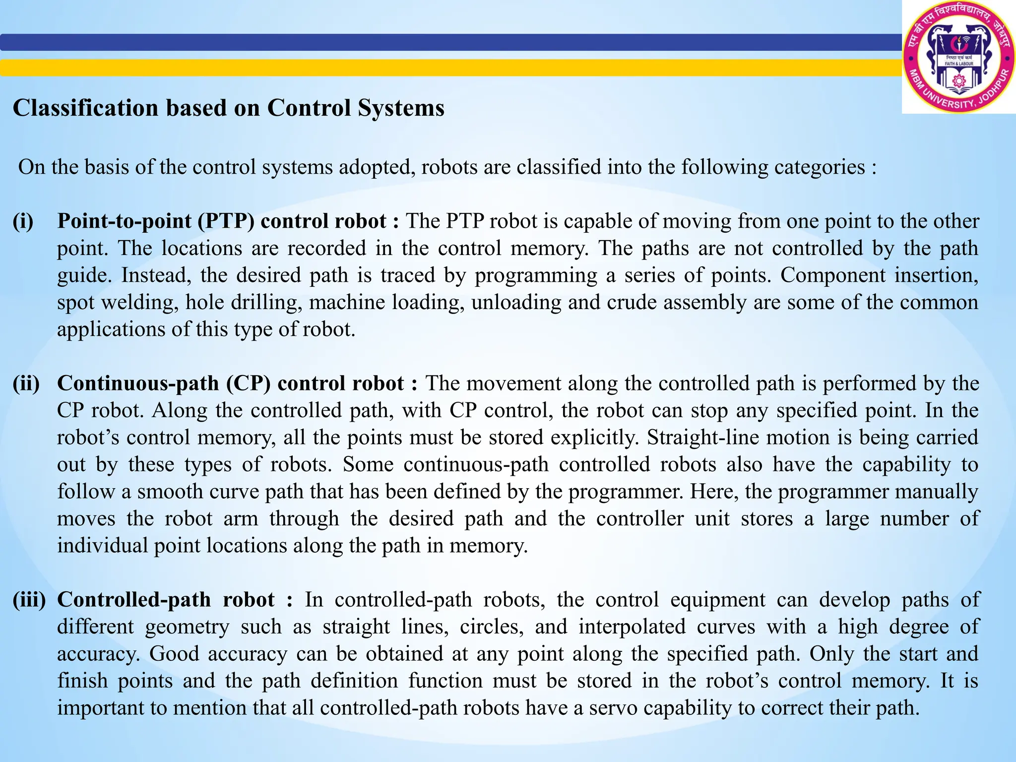 Classification based on Control Systems
On the basis of the control systems adopted, robots are classified into the following categories :
(i) Point-to-point (PTP) control robot : The PTP robot is capable of moving from one point to the other
point. The locations are recorded in the control memory. The paths are not controlled by the path
guide. Instead, the desired path is traced by programming a series of points. Component insertion,
spot welding, hole drilling, machine loading, unloading and crude assembly are some of the common
applications of this type of robot.
(ii) Continuous-path (CP) control robot : The movement along the controlled path is performed by the
CP robot. Along the controlled path, with CP control, the robot can stop any specified point. In the
robot’s control memory, all the points must be stored explicitly. Straight-line motion is being carried
out by these types of robots. Some continuous-path controlled robots also have the capability to
follow a smooth curve path that has been defined by the programmer. Here, the programmer manually
moves the robot arm through the desired path and the controller unit stores a large number of
individual point locations along the path in memory.
(iii) Controlled-path robot : In controlled-path robots, the control equipment can develop paths of
different geometry such as straight lines, circles, and interpolated curves with a high degree of
accuracy. Good accuracy can be obtained at any point along the specified path. Only the start and
finish points and the path definition function must be stored in the robot’s control memory. It is
important to mention that all controlled-path robots have a servo capability to correct their path.
 