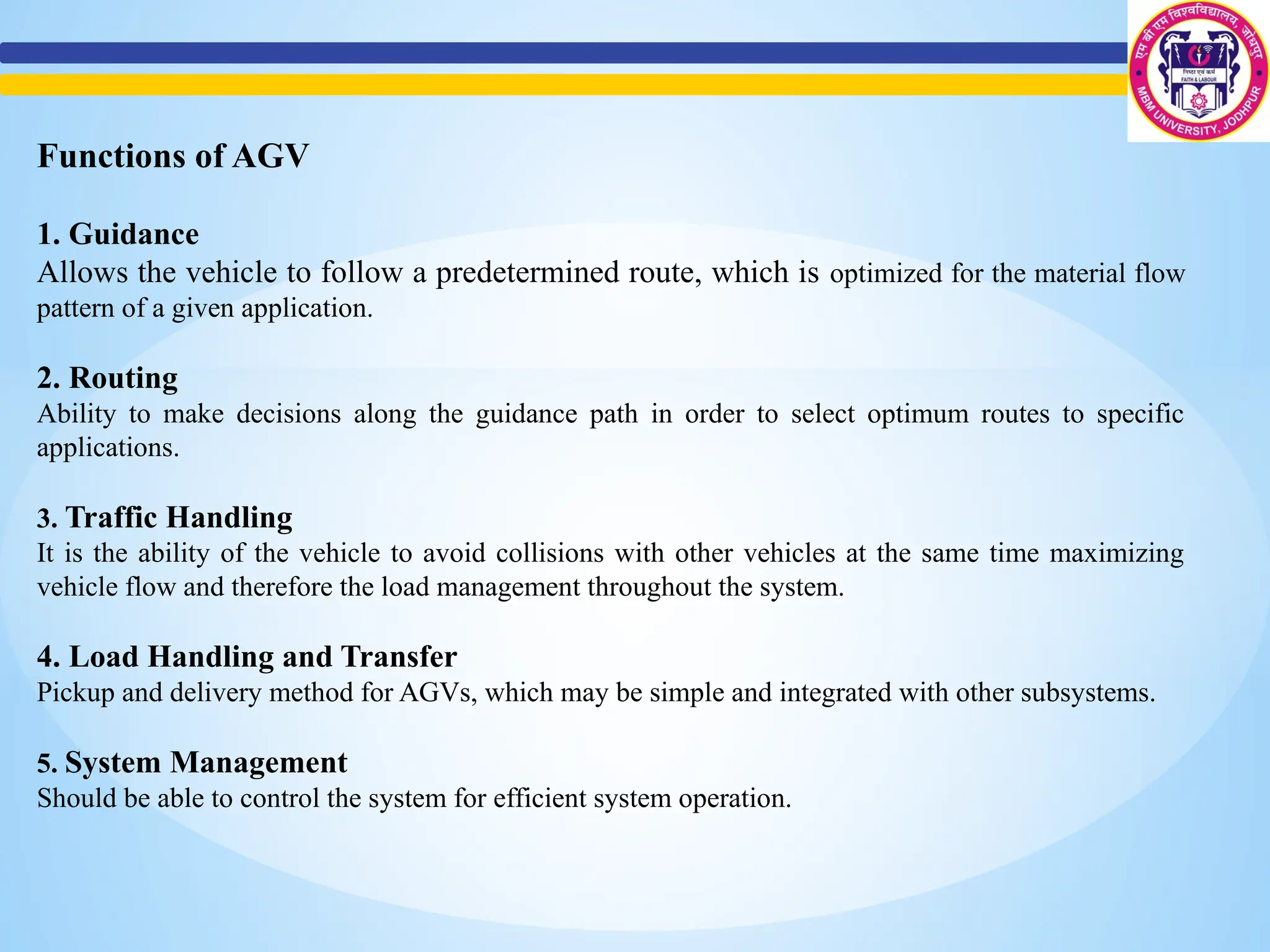 Functions of AGV
1. Guidance
Allows the vehicle to follow a predetermined route, which is optimized for the material flow
pattern of a given application.
2. Routing
Ability to make decisions along the guidance path in order to select optimum routes to specific
applications.
3. Traffic Handling
It is the ability of the vehicle to avoid collisions with other vehicles at the same time maximizing
vehicle flow and therefore the load management throughout the system.
4. Load Handling and Transfer
Pickup and delivery method for AGVs, which may be simple and integrated with other subsystems.
5. System Management
Should be able to control the system for efficient system operation.
 
