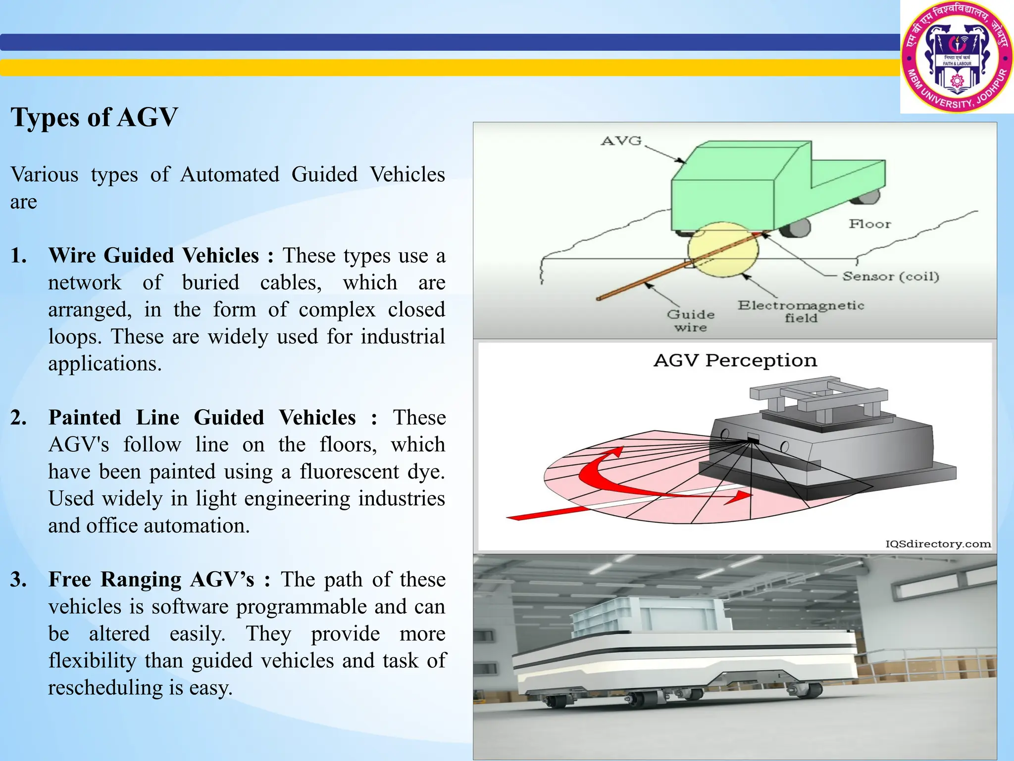 Types of AGV
Various types of Automated Guided Vehicles
are
1. Wire Guided Vehicles : These types use a
network of buried cables, which are
arranged, in the form of complex closed
loops. These are widely used for industrial
applications.
2. Painted Line Guided Vehicles : These
AGV's follow line on the floors, which
have been painted using a fluorescent dye.
Used widely in light engineering industries
and office automation.
3. Free Ranging AGV’s : The path of these
vehicles is software programmable and can
be altered easily. They provide more
flexibility than guided vehicles and task of
rescheduling is easy.
 