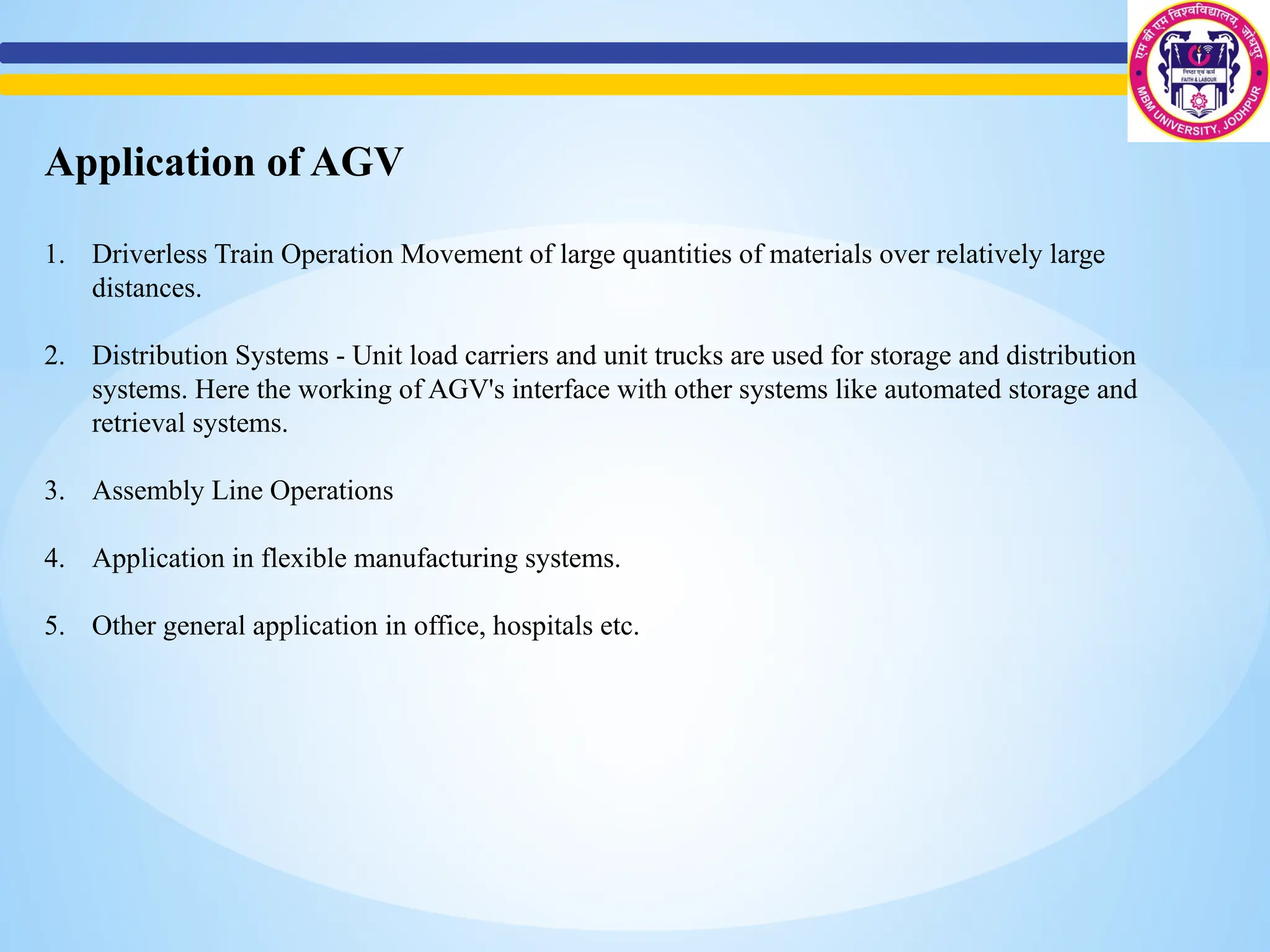 Application of AGV
1. Driverless Train Operation Movement of large quantities of materials over relatively large
distances.
2. Distribution Systems - Unit load carriers and unit trucks are used for storage and distribution
systems. Here the working of AGV's interface with other systems like automated storage and
retrieval systems.
3. Assembly Line Operations
4. Application in flexible manufacturing systems.
5. Other general application in office, hospitals etc.
 