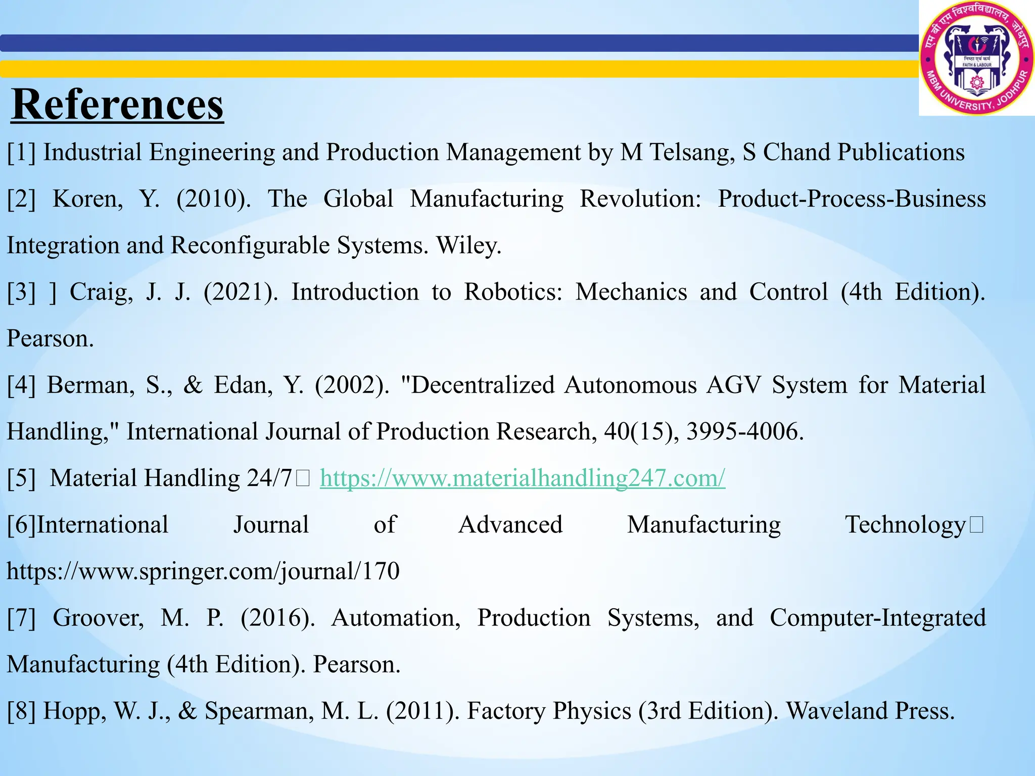 References
[1] Industrial Engineering and Production Management by M Telsang, S Chand Publications
[2] Koren, Y. (2010). The Global Manufacturing Revolution: Product-Process-Business
Integration and Reconfigurable Systems. Wiley.
[3] ] Craig, J. J. (2021). Introduction to Robotics: Mechanics and Control (4th Edition).
Pearson.
[4] Berman, S., & Edan, Y. (2002). "Decentralized Autonomous AGV System for Material
Handling," International Journal of Production Research, 40(15), 3995-4006.
[5] Material Handling 24/7🔗 https://www.materialhandling247.com/
[6]International Journal of Advanced Manufacturing Technology🔗
https://www.springer.com/journal/170
[7] Groover, M. P. (2016). Automation, Production Systems, and Computer-Integrated
Manufacturing (4th Edition). Pearson.
[8] Hopp, W. J., & Spearman, M. L. (2011). Factory Physics (3rd Edition). Waveland Press.
 
