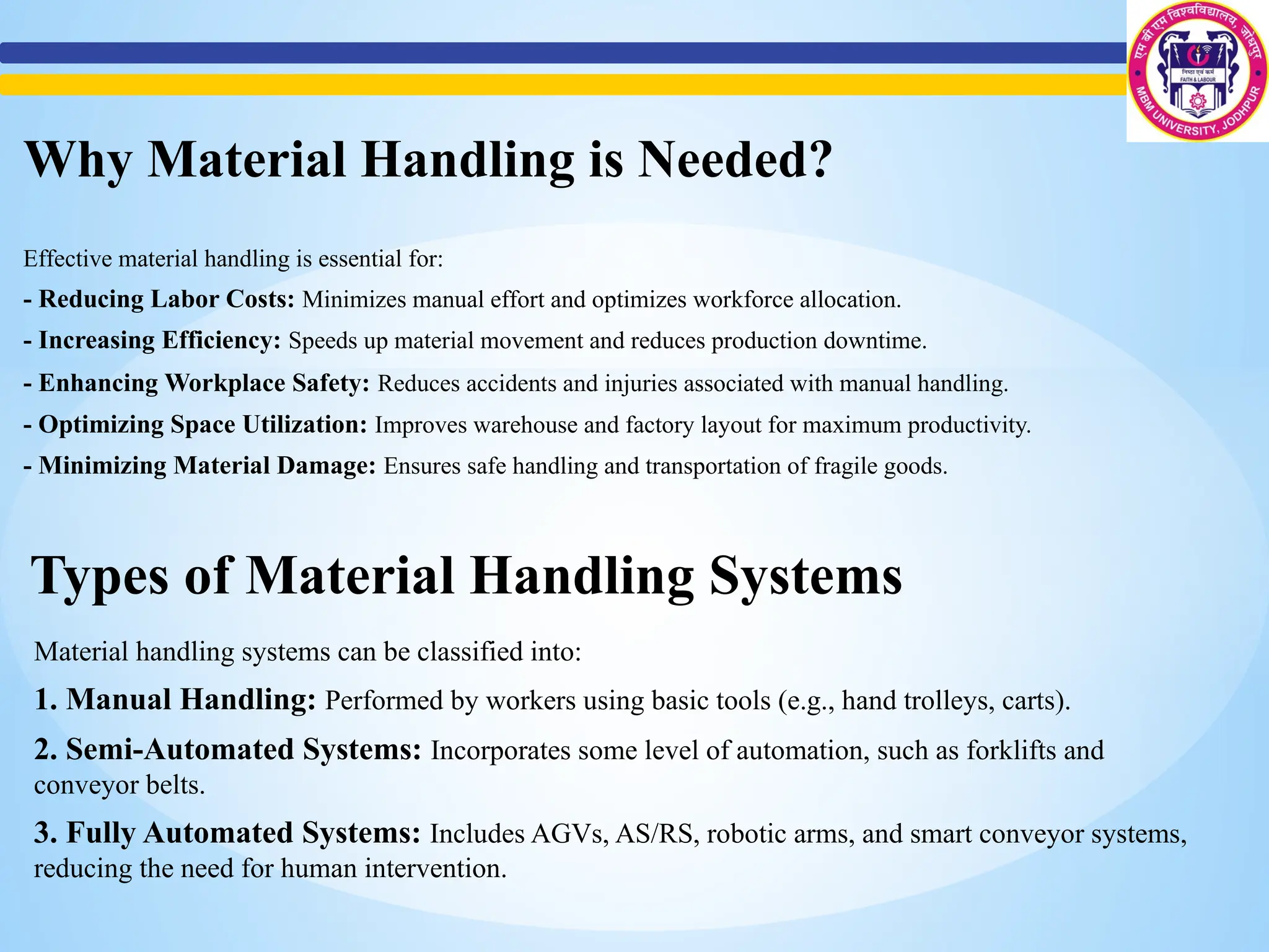 Types of Material Handling Systems
Material handling systems can be classified into:
1. Manual Handling: Performed by workers using basic tools (e.g., hand trolleys, carts).
2. Semi-Automated Systems: Incorporates some level of automation, such as forklifts and
conveyor belts.
3. Fully Automated Systems: Includes AGVs, AS/RS, robotic arms, and smart conveyor systems,
reducing the need for human intervention.
Why Material Handling is Needed?
Effective material handling is essential for:
- Reducing Labor Costs: Minimizes manual effort and optimizes workforce allocation.
- Increasing Efficiency: Speeds up material movement and reduces production downtime.
- Enhancing Workplace Safety: Reduces accidents and injuries associated with manual handling.
- Optimizing Space Utilization: Improves warehouse and factory layout for maximum productivity.
- Minimizing Material Damage: Ensures safe handling and transportation of fragile goods.
 