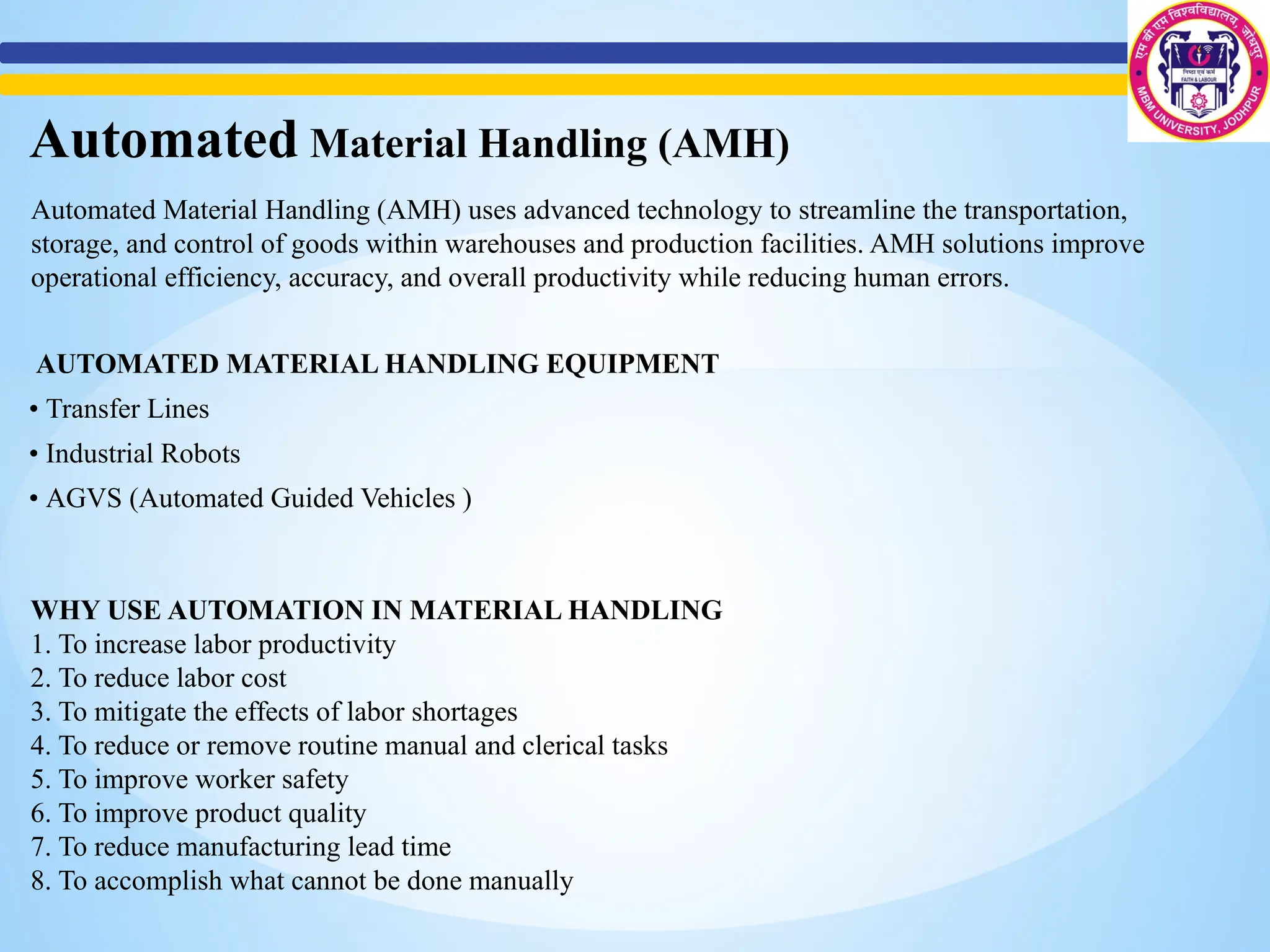 WHY USE AUTOMATION IN MATERIAL HANDLING
1. To increase labor productivity
2. To reduce labor cost
3. To mitigate the effects of labor shortages
4. To reduce or remove routine manual and clerical tasks
5. To improve worker safety
6. To improve product quality
7. To reduce manufacturing lead time
8. To accomplish what cannot be done manually
Automated Material Handling (AMH)
Automated Material Handling (AMH) uses advanced technology to streamline the transportation,
storage, and control of goods within warehouses and production facilities. AMH solutions improve
operational efficiency, accuracy, and overall productivity while reducing human errors.
AUTOMATED MATERIAL HANDLING EQUIPMENT
• Transfer Lines
• Industrial Robots
• AGVS (Automated Guided Vehicles )
 