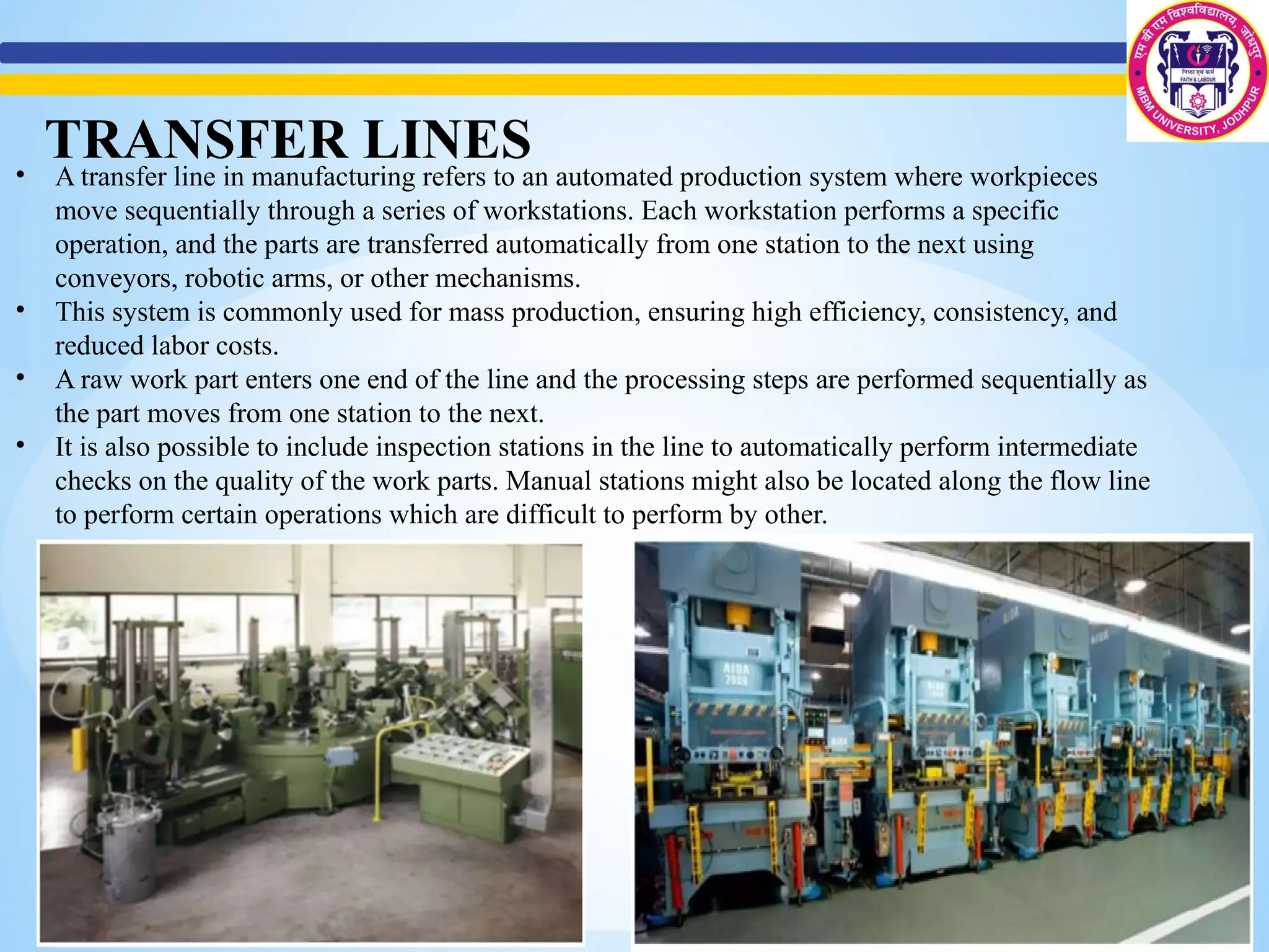 • A transfer line in manufacturing refers to an automated production system where workpieces
move sequentially through a series of workstations. Each workstation performs a specific
operation, and the parts are transferred automatically from one station to the next using
conveyors, robotic arms, or other mechanisms.
• This system is commonly used for mass production, ensuring high efficiency, consistency, and
reduced labor costs.
• A raw work part enters one end of the line and the processing steps are performed sequentially as
the part moves from one station to the next.
• It is also possible to include inspection stations in the line to automatically perform intermediate
checks on the quality of the work parts. Manual stations might also be located along the flow line
to perform certain operations which are difficult to perform by other.
TRANSFER LINES
 