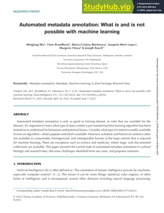 RESEARCH PAPER
Automated metadata annotation: What is and is not
possible with machine learning
Mingfang Wu1
, Hans Brandhorst2
, Maria-Cristina Marinescu3
, Joaquim More Lopez3
,
Margorie Hlava4
& Joseph Busch5†
1
Australian Research Data Commons, Australian Research Data Commons, Melbourne, Australia, Australia
2
Iconclass, Voorscoten, The Netherlands
3
Barcelona Supercomputing Center, Barcelona, Spain
4
Access Innovations, Albuquerque, New Mexico, USA
5
Taxonomy Strategies, Washington, DC, USA
Keywords: Metadata annotation; Metadata, Machine learning; Culture heritage; Research data
Citation: Wu, M.F., Brandhorst, H., Marinescu, M.-C. et al.: Automated metadata annotation: What is and is not possible with
machine learning. Data Intelligence 5(1), 122-138 (2023). doi: 10.1162/dint_a_00162
Received: March 15, 2022; Revised: April 18, 2022; Accepted: June 7, 2022
ABSTRACT
Automated metadata annotation is only as good as training dataset, or rules that are available for the
domain. It’s important to learn what type of data content a pre-trained machine learning algorithm has been
trained on to understand its limitations and potential biases. Consider what type of content is readily available
to train an algorithm—what’s popular and what’s available. However, scholarly and historical content is often
not available in consumable, homogenized, and interoperable formats at the large volume that is required
for machine learning. There are exceptions such as science and medicine, where large, well documented
collections are available. This paper presents the current state of automated metadata annotation in cultural
heritage and research data, discusses challenges identified from use cases, and proposes solutions.
1. INTRODUCTION
Artificial Intelligence (AI) is often defined as “The simulation of human intelligence process by machines,
especially computer systems” [1, 2]. This means it can be many things: statistical, rules engines, or other
forms of intelligence and it encompasses several other domains including natural language processing,
†
Corresponding author: Joseph Busch (Email: jbusch@taxonomystrategies.com; OICID: 0000-0003-4775-8225).
© 2022 Chinese Academy of Sciences. Published under a Creative Commons Attribution 4.0 International (CC BY 4.0)
license.
Downloaded
from
http://direct.mit.edu/dint/article-pdf/5/1/122/2074281/dint_a_00162.pdf
by
guest
on
09
March
2023
 