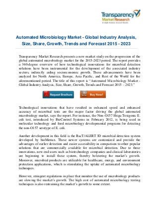 Automated Microbiology Market - Global Industry Analysis,
Size, Share, Growth, Trends and Forecast 2015 - 2023
Transparency Market Research presents a new market study on the progression of the
global automated microbiology market for the 2015-2023 period. The report provides
a 360-degree overview of how technological innovations for microbial detection
solutions have been instrumental for the development of the associated industry
sectors, indirectly aiding socioeconomic growth. These advancements have been
analyzed for North America, Europe, Asia Pacific, and Rest of the World for the
aforementioned period. The title of this report is “Automated Microbiology Market -
Global Industry Analysis, Size, Share, Growth, Trends and Forecast 2015 – 2023.”
Technological innovations that have resulted in enhanced speed and enhanced
accuracy of microbial tests are the major factor driving the global automated
microbiology market, says the report. For instance, the Non-O157 Shiga Toxigenic E.
coli test, introduced by BioControl Systems in February 2012, is being used in
molecular technology and food microbiology developmental programs for detecting
the non-O157 serotype of E. coli.
Another development in this field is the BacT/ALERT 3D microbial detection system
developed by bioMeriux. These newer systems are customized and provide the
advantages of earlier detection and easier accessibility in comparison to other popular
solutions that are commercially available for microbial detection. Due to these
innovations, new end users such as biotechnology companies and clinical laboratories
are beginning to install these system, thereby bolstering the market’s growth.
Moreover, microbial products are utilizable for healthcare, energy, and environment
protection applications, which is stimulating the uptake of automated microbiology
techniques.
However, stringent regulations in place that monitor the use of microbiology products
are slowing the market’s growth. The high cost of automated microbiology testing
techniques is also restraining the market’s growth to some extent.
 