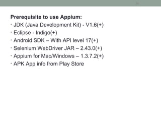 Prerequisite to use Appium:
• JDK (Java Development Kit) - V1.6(+)
• Eclipse - Indigo(+)
• Android SDK – With API level 17(+)
• Selenium WebDriver JAR – 2.43.0(+)
• Appium for Mac/Windows – 1.3.7.2(+)
• APK App info from Play Store
30
 