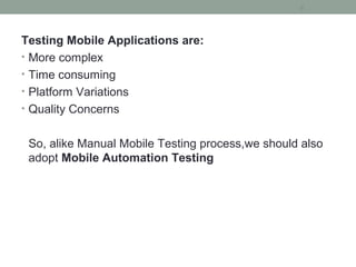 Testing Mobile Applications are:
• More complex
• Time consuming
• Platform Variations
• Quality Concerns
So, alike Manual Mobile Testing process,we should also
adopt Mobile Automation Testing
6
 