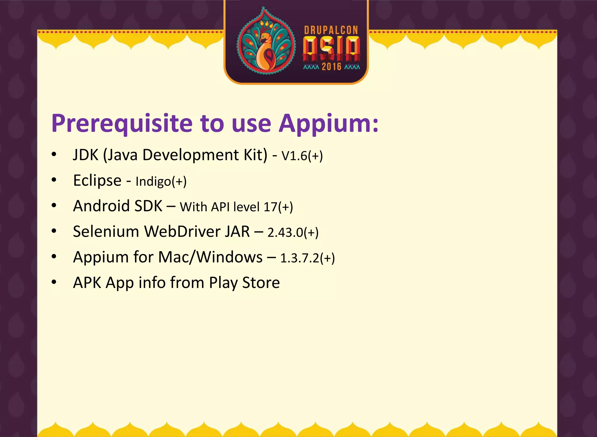 Prerequisite to use Appium:
• JDK (Java Development Kit) - V1.6(+)
• Eclipse - Indigo(+)
• Android SDK – With API level 17(+)
• Selenium WebDriver JAR – 2.43.0(+)
• Appium for Mac/Windows – 1.3.7.2(+)
• APK App info from Play Store
 