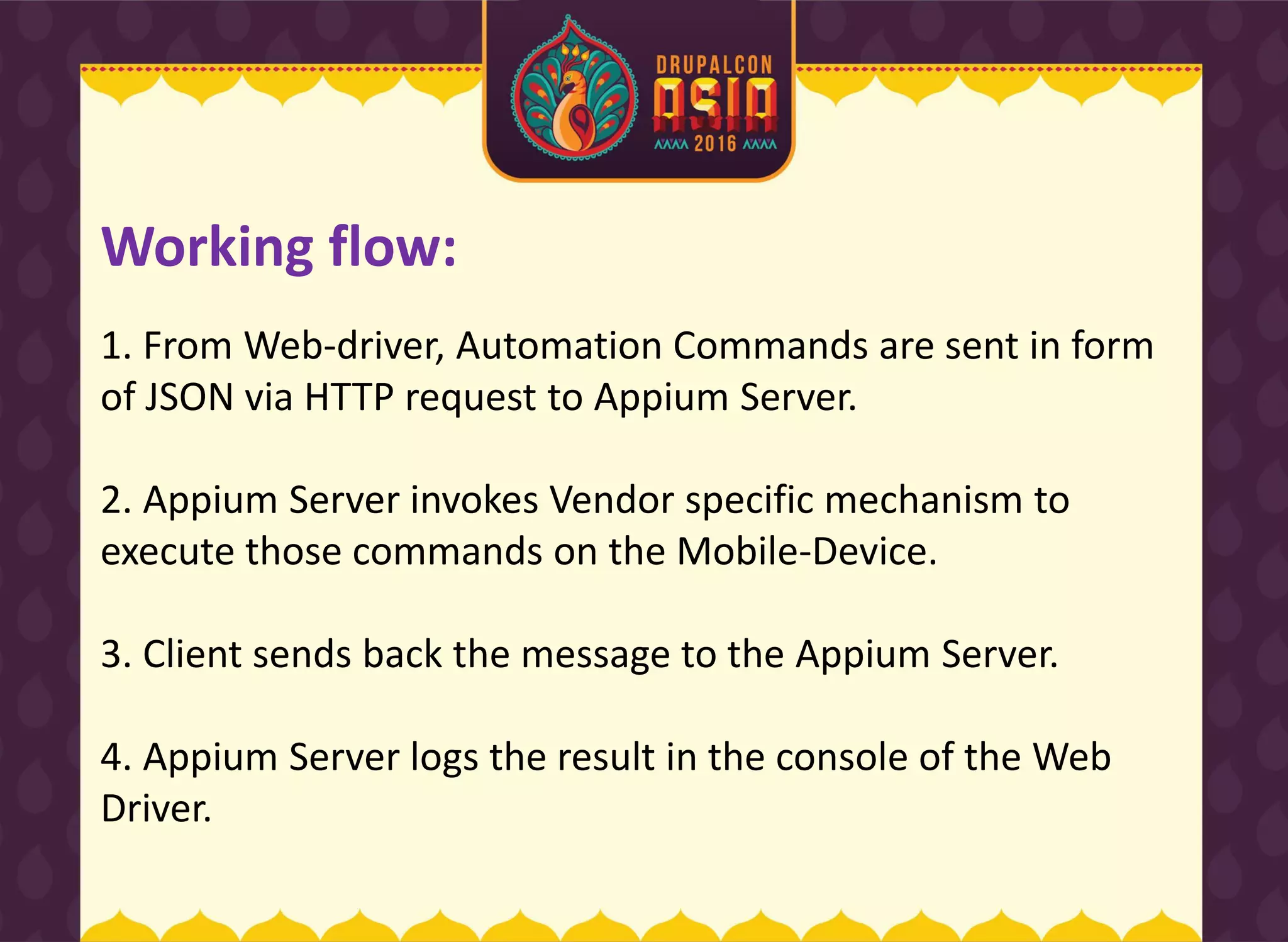 1. From Web-driver, Automation Commands are sent in form
of JSON via HTTP request to Appium Server.
2. Appium Server invokes Vendor specific mechanism to
execute those commands on the Mobile-Device.
3. Client sends back the message to the Appium Server.
4. Appium Server logs the result in the console of the Web
Driver.
Working flow:
 