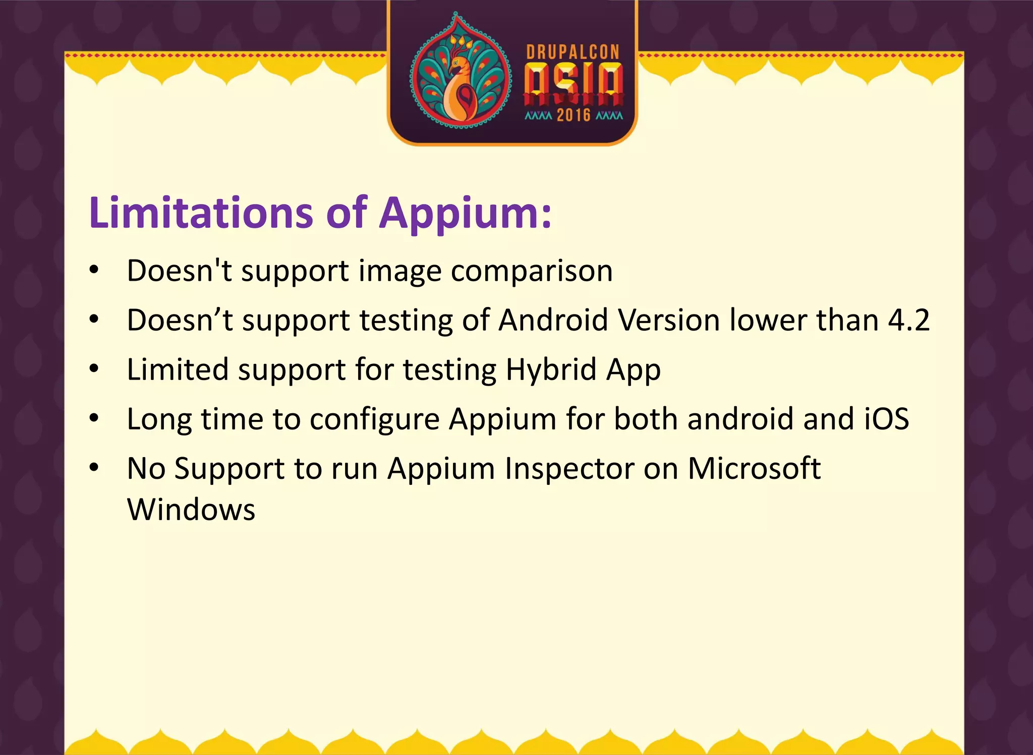 Limitations of Appium:
• Doesn't support image comparison
• Does ’t support testi g of A droid Versio lower tha 4.2
• Limited support for testing Hybrid App
• Long time to configure Appium for both android and iOS
• No Support to run Appium Inspector on Microsoft
Windows
 