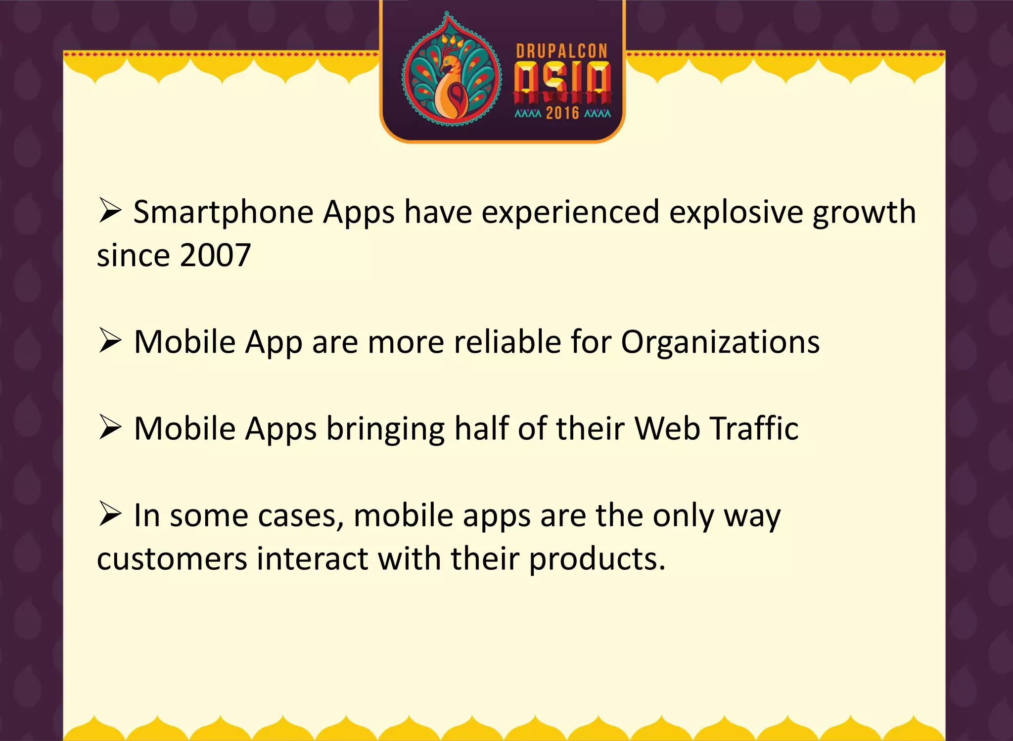  Smartphone Apps have experienced explosive growth
since 2007
 Mobile App are more reliable for Organizations
 Mobile Apps bringing half of their Web Traffic
 In some cases, mobile apps are the only way
customers interact with their products.
 