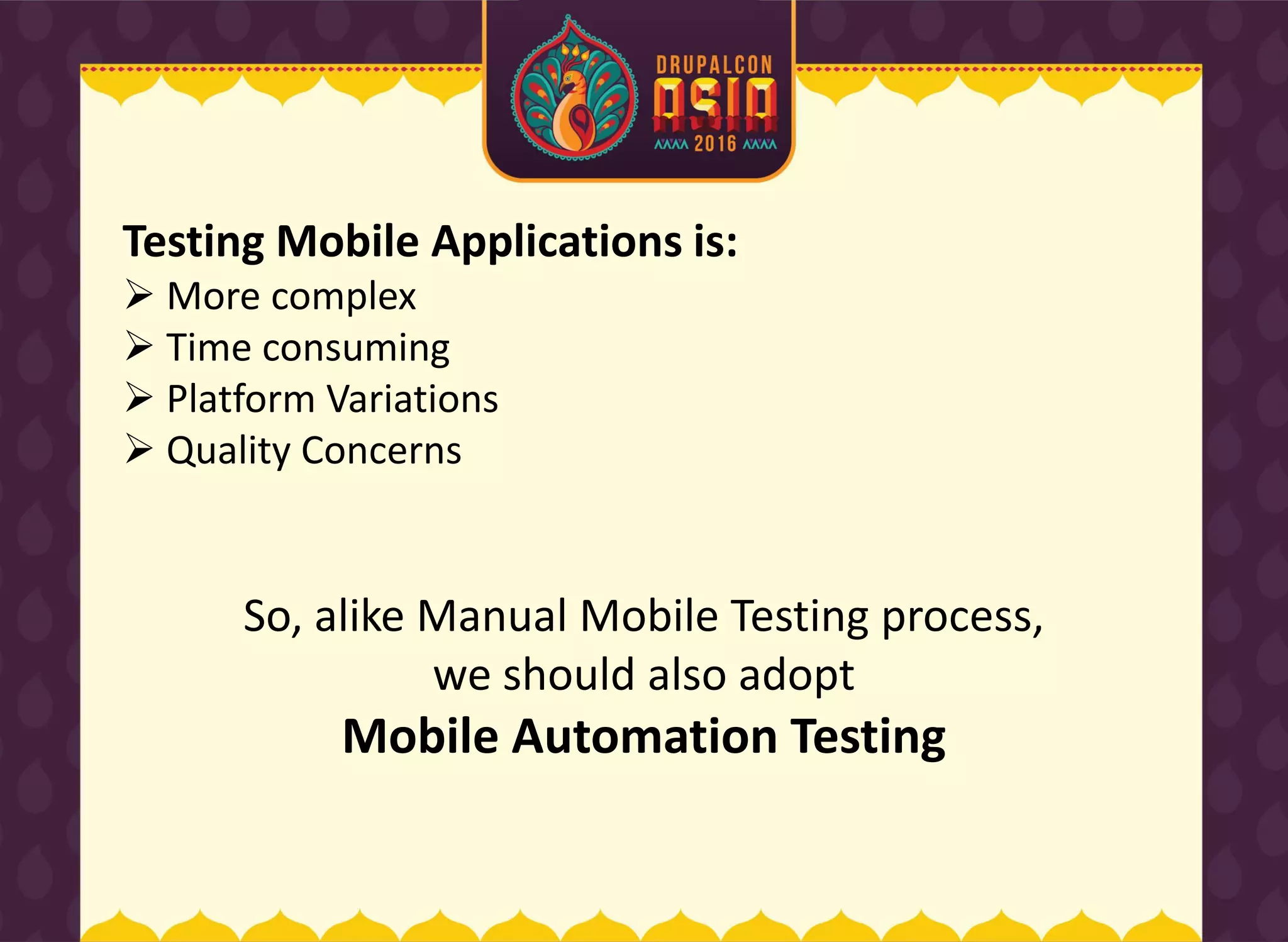 Testing Mobile Applications is:
 More complex
 Time consuming
 Platform Variations
 Quality Concerns
So, alike Manual Mobile Testing process,
we should also adopt
Mobile Automation Testing
 