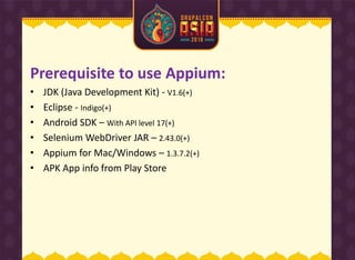 Prerequisite to use Appium:
• JDK (Java Development Kit) - V1.6(+)
• Eclipse - Indigo(+)
• Android SDK – With API level 17(+)
• Selenium WebDriver JAR – 2.43.0(+)
• Appium for Mac/Windows – 1.3.7.2(+)
• APK App info from Play Store
 