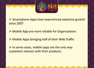  Smartphone Apps have experienced explosive growth
since 2007
 Mobile App are more reliable for Organizations
 Mobile Apps bringing half of their Web Traffic
 In some cases, mobile apps are the only way
customers interact with their products.
 