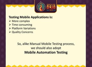 Testing Mobile Applications is:
 More complex
 Time consuming
 Platform Variations
 Quality Concerns
So, alike Manual Mobile Testing process,
we should also adopt
Mobile Automation Testing
 